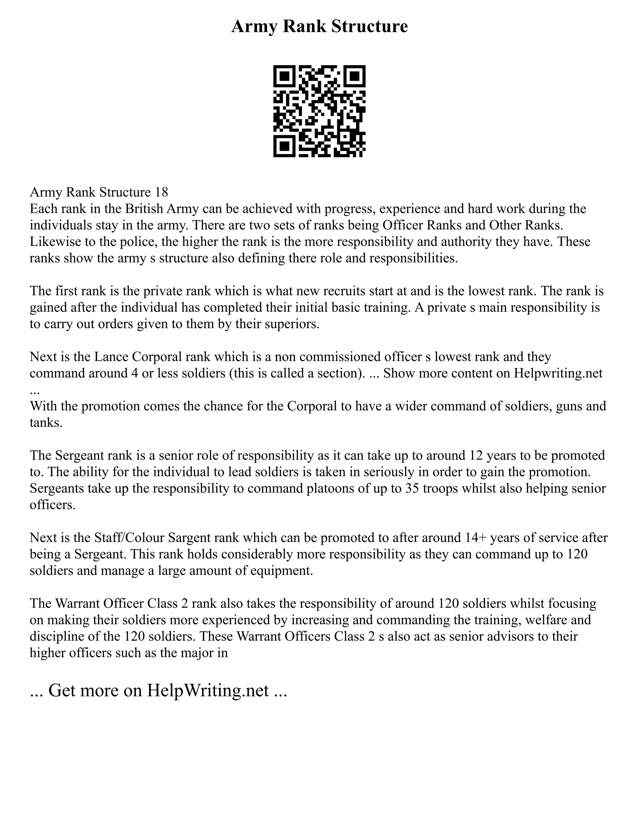 Army Rank Structure
Army Rank Structure 18
Each rank in the British Army can be achieved with progress, experience and hard work during the
individuals stay in the army. There are two sets of ranks being Officer Ranks and Other Ranks.
Likewise to the police, the higher the rank is the more responsibility and authority they have. These
ranks show the army s structure also defining there role and responsibilities.
The first rank is the private rank which is what new recruits start at and is the lowest rank. The rank is
gained after the individual has completed their initial basic training. A private s main responsibility is
to carry out orders given to them by their superiors.
Next is the Lance Corporal rank which is a non commissioned officer s lowest rank and they
command around 4 or less soldiers (this is called a section). ... Show more content on Helpwriting.net
...
With the promotion comes the chance for the Corporal to have a wider command of soldiers, guns and
tanks.
The Sergeant rank is a senior role of responsibility as it can take up to around 12 years to be promoted
to. The ability for the individual to lead soldiers is taken in seriously in order to gain the promotion.
Sergeants take up the responsibility to command platoons of up to 35 troops whilst also helping senior
officers.
Next is the Staff/Colour Sargent rank which can be promoted to after around 14+ years of service after
being a Sergeant. This rank holds considerably more responsibility as they can command up to 120
soldiers and manage a large amount of equipment.
The Warrant Officer Class 2 rank also takes the responsibility of around 120 soldiers whilst focusing
on making their soldiers more experienced by increasing and commanding the training, welfare and
discipline of the 120 soldiers. These Warrant Officers Class 2 s also act as senior advisors to their
higher officers such as the major in
... Get more on HelpWriting.net ...
 