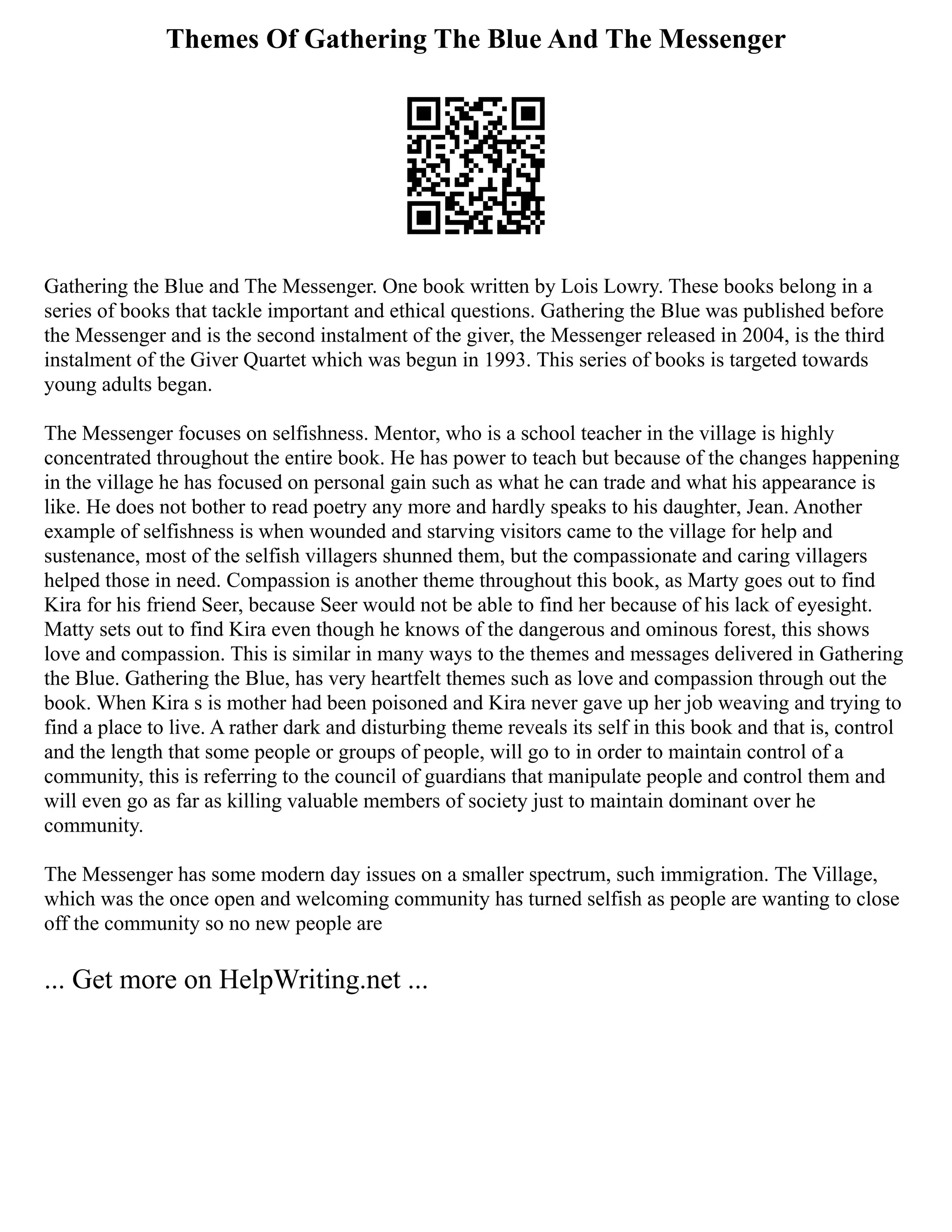 Themes Of Gathering The Blue And The Messenger
Gathering the Blue and The Messenger. One book written by Lois Lowry. These books belong in a
series of books that tackle important and ethical questions. Gathering the Blue was published before
the Messenger and is the second instalment of the giver, the Messenger released in 2004, is the third
instalment of the Giver Quartet which was begun in 1993. This series of books is targeted towards
young adults began.
The Messenger focuses on selfishness. Mentor, who is a school teacher in the village is highly
concentrated throughout the entire book. He has power to teach but because of the changes happening
in the village he has focused on personal gain such as what he can trade and what his appearance is
like. He does not bother to read poetry any more and hardly speaks to his daughter, Jean. Another
example of selfishness is when wounded and starving visitors came to the village for help and
sustenance, most of the selfish villagers shunned them, but the compassionate and caring villagers
helped those in need. Compassion is another theme throughout this book, as Marty goes out to find
Kira for his friend Seer, because Seer would not be able to find her because of his lack of eyesight.
Matty sets out to find Kira even though he knows of the dangerous and ominous forest, this shows
love and compassion. This is similar in many ways to the themes and messages delivered in Gathering
the Blue. Gathering the Blue, has very heartfelt themes such as love and compassion through out the
book. When Kira s is mother had been poisoned and Kira never gave up her job weaving and trying to
find a place to live. A rather dark and disturbing theme reveals its self in this book and that is, control
and the length that some people or groups of people, will go to in order to maintain control of a
community, this is referring to the council of guardians that manipulate people and control them and
will even go as far as killing valuable members of society just to maintain dominant over he
community.
The Messenger has some modern day issues on a smaller spectrum, such immigration. The Village,
which was the once open and welcoming community has turned selfish as people are wanting to close
off the community so no new people are
... Get more on HelpWriting.net ...
 