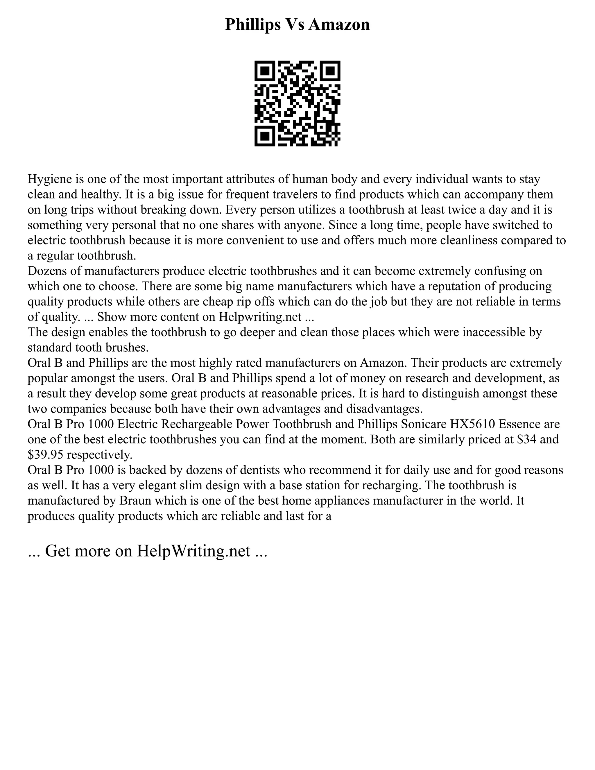 Phillips Vs Amazon
Hygiene is one of the most important attributes of human body and every individual wants to stay
clean and healthy. It is a big issue for frequent travelers to find products which can accompany them
on long trips without breaking down. Every person utilizes a toothbrush at least twice a day and it is
something very personal that no one shares with anyone. Since a long time, people have switched to
electric toothbrush because it is more convenient to use and offers much more cleanliness compared to
a regular toothbrush.
Dozens of manufacturers produce electric toothbrushes and it can become extremely confusing on
which one to choose. There are some big name manufacturers which have a reputation of producing
quality products while others are cheap rip offs which can do the job but they are not reliable in terms
of quality. ... Show more content on Helpwriting.net ...
The design enables the toothbrush to go deeper and clean those places which were inaccessible by
standard tooth brushes.
Oral B and Phillips are the most highly rated manufacturers on Amazon. Their products are extremely
popular amongst the users. Oral B and Phillips spend a lot of money on research and development, as
a result they develop some great products at reasonable prices. It is hard to distinguish amongst these
two companies because both have their own advantages and disadvantages.
Oral B Pro 1000 Electric Rechargeable Power Toothbrush and Phillips Sonicare HX5610 Essence are
one of the best electric toothbrushes you can find at the moment. Both are similarly priced at $34 and
$39.95 respectively.
Oral B Pro 1000 is backed by dozens of dentists who recommend it for daily use and for good reasons
as well. It has a very elegant slim design with a base station for recharging. The toothbrush is
manufactured by Braun which is one of the best home appliances manufacturer in the world. It
produces quality products which are reliable and last for a
... Get more on HelpWriting.net ...
 