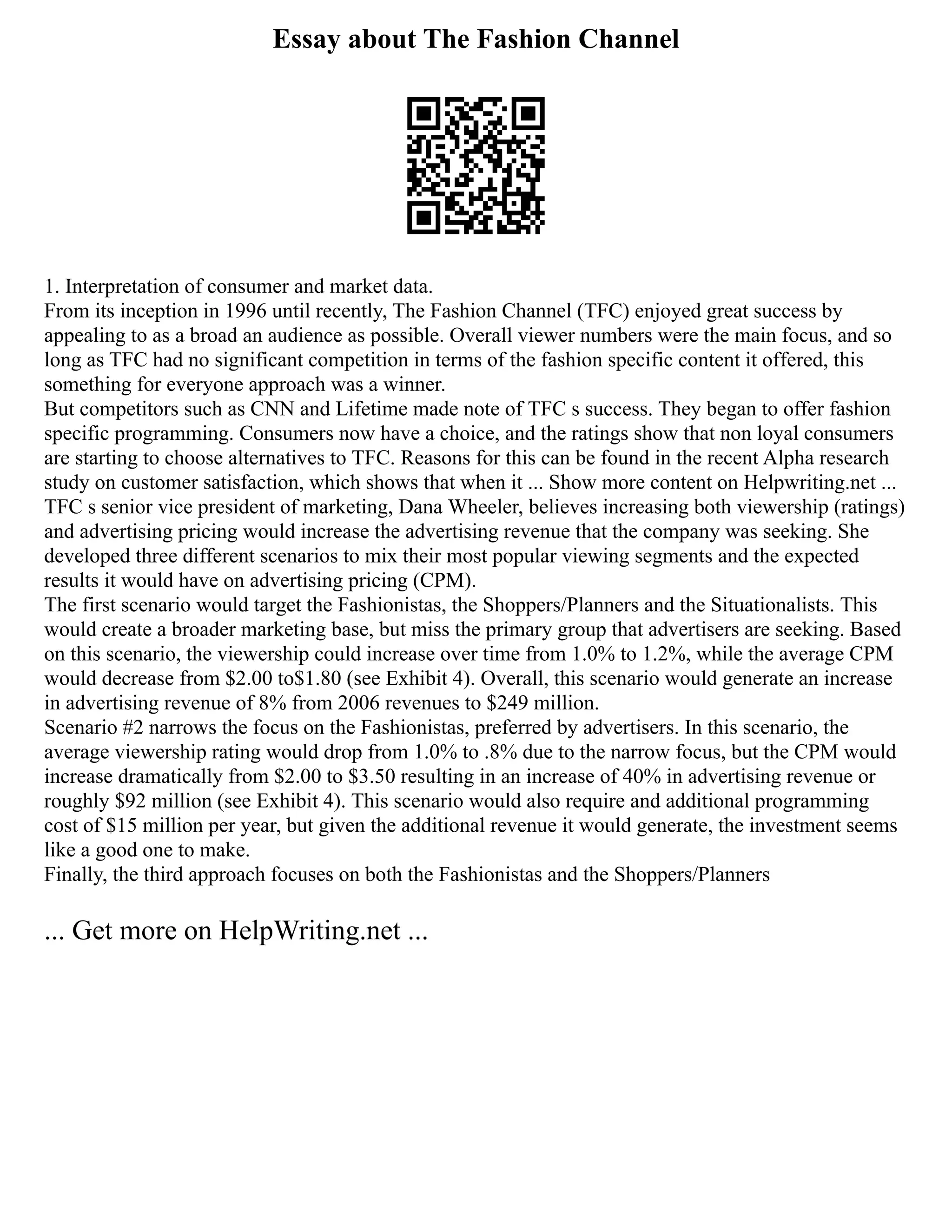 Essay about The Fashion Channel
1. Interpretation of consumer and market data.
From its inception in 1996 until recently, The Fashion Channel (TFC) enjoyed great success by
appealing to as a broad an audience as possible. Overall viewer numbers were the main focus, and so
long as TFC had no significant competition in terms of the fashion specific content it offered, this
something for everyone approach was a winner.
But competitors such as CNN and Lifetime made note of TFC s success. They began to offer fashion
specific programming. Consumers now have a choice, and the ratings show that non loyal consumers
are starting to choose alternatives to TFC. Reasons for this can be found in the recent Alpha research
study on customer satisfaction, which shows that when it ... Show more content on Helpwriting.net ...
TFC s senior vice president of marketing, Dana Wheeler, believes increasing both viewership (ratings)
and advertising pricing would increase the advertising revenue that the company was seeking. She
developed three different scenarios to mix their most popular viewing segments and the expected
results it would have on advertising pricing (CPM).
The first scenario would target the Fashionistas, the Shoppers/Planners and the Situationalists. This
would create a broader marketing base, but miss the primary group that advertisers are seeking. Based
on this scenario, the viewership could increase over time from 1.0% to 1.2%, while the average CPM
would decrease from $2.00 to$1.80 (see Exhibit 4). Overall, this scenario would generate an increase
in advertising revenue of 8% from 2006 revenues to $249 million.
Scenario #2 narrows the focus on the Fashionistas, preferred by advertisers. In this scenario, the
average viewership rating would drop from 1.0% to .8% due to the narrow focus, but the CPM would
increase dramatically from $2.00 to $3.50 resulting in an increase of 40% in advertising revenue or
roughly $92 million (see Exhibit 4). This scenario would also require and additional programming
cost of $15 million per year, but given the additional revenue it would generate, the investment seems
like a good one to make.
Finally, the third approach focuses on both the Fashionistas and the Shoppers/Planners
... Get more on HelpWriting.net ...
 