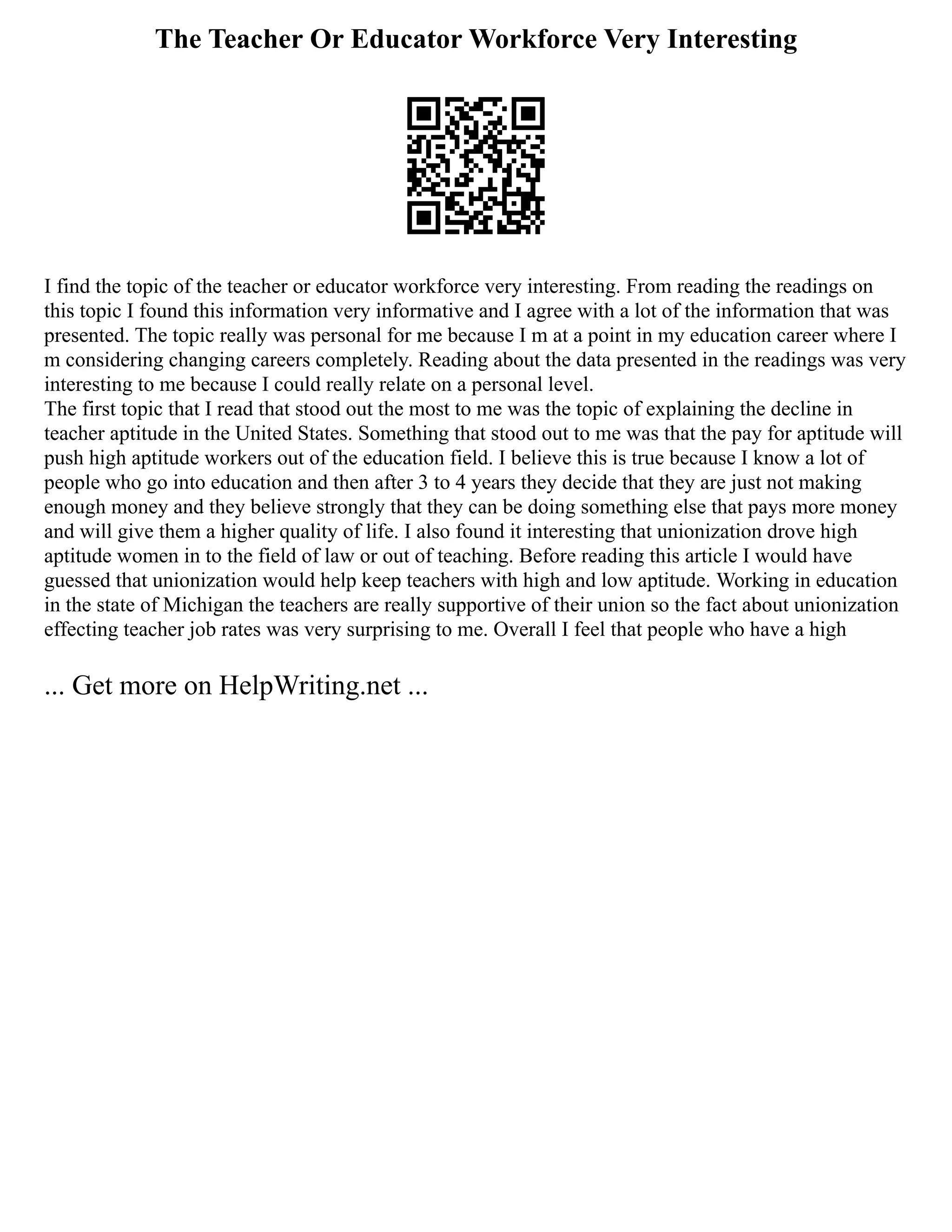 The Teacher Or Educator Workforce Very Interesting
I find the topic of the teacher or educator workforce very interesting. From reading the readings on
this topic I found this information very informative and I agree with a lot of the information that was
presented. The topic really was personal for me because I m at a point in my education career where I
m considering changing careers completely. Reading about the data presented in the readings was very
interesting to me because I could really relate on a personal level.
The first topic that I read that stood out the most to me was the topic of explaining the decline in
teacher aptitude in the United States. Something that stood out to me was that the pay for aptitude will
push high aptitude workers out of the education field. I believe this is true because I know a lot of
people who go into education and then after 3 to 4 years they decide that they are just not making
enough money and they believe strongly that they can be doing something else that pays more money
and will give them a higher quality of life. I also found it interesting that unionization drove high
aptitude women in to the field of law or out of teaching. Before reading this article I would have
guessed that unionization would help keep teachers with high and low aptitude. Working in education
in the state of Michigan the teachers are really supportive of their union so the fact about unionization
effecting teacher job rates was very surprising to me. Overall I feel that people who have a high
... Get more on HelpWriting.net ...
 