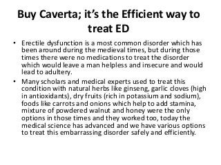 Buy Caverta; it’s the Efficient way to
treat ED
• Erectile dysfunction is a most common disorder which has
been around during the medieval times, but during those
times there were no medications to treat the disorder
which would leave a man helpless and insecure and would
lead to adultery.
• Many scholars and medical experts used to treat this
condition with natural herbs like ginseng, garlic cloves (high
in antioxidants), dry fruits (rich in potassium and sodium),
foods like carrots and onions which help to add stamina,
mixture of powdered walnut and honey were the only
options in those times and they worked too, today the
medical science has advanced and we have various options
to treat this embarrassing disorder safely and efficiently.
 