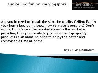 Buy ceiling fan online Singapore
Are you in need to install the superior quality Ceiling Fan in
your home but, don’t know how to make it possible? Don’t
worry, LivingShack the reputed name in the market is
providing the opportunity to purchase the top-quality
products at an amazing price to enjoy the better and
comfortable time at home.
http://livingshack.com
 