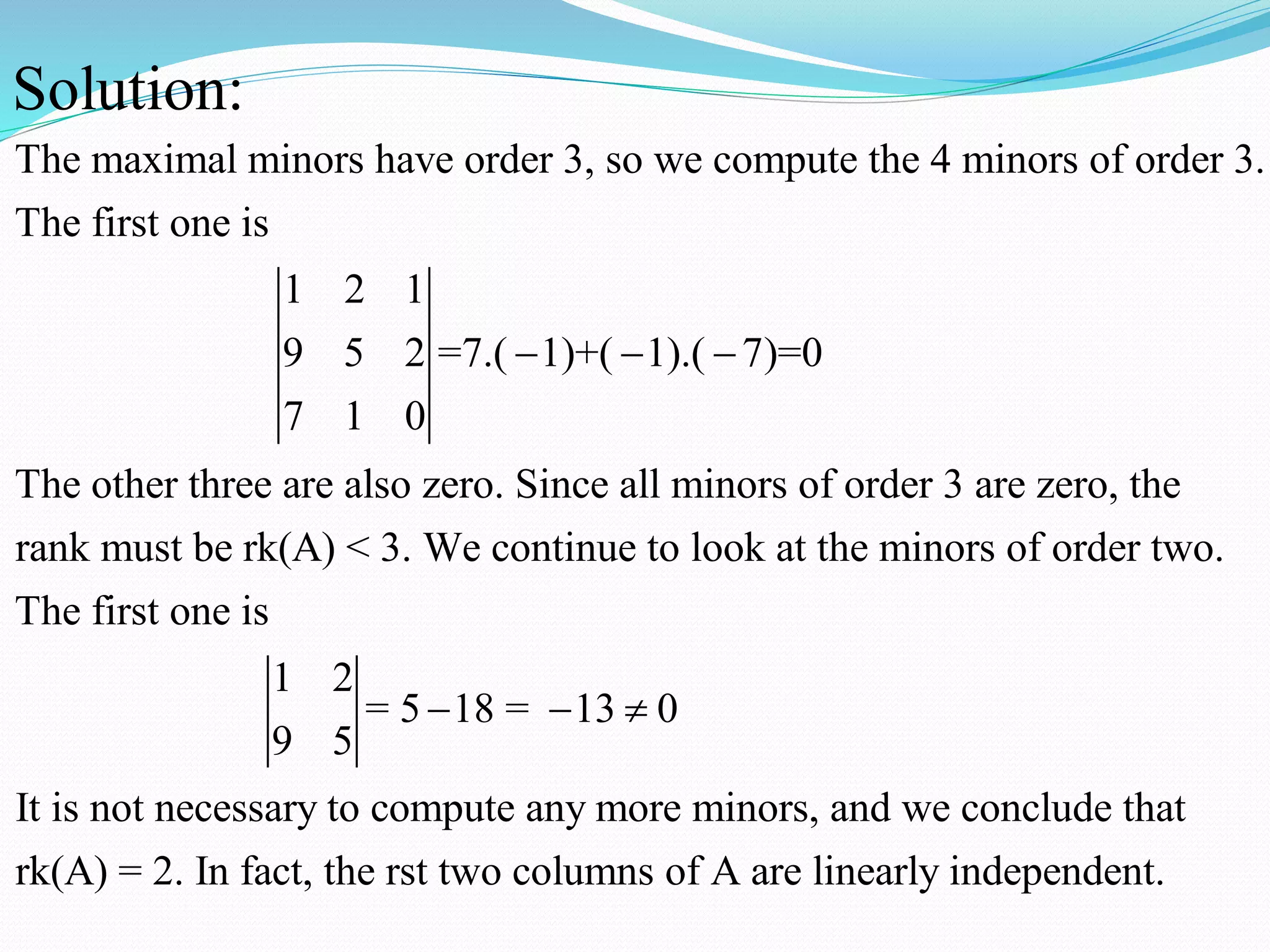 The maximal minors have order 3, so we compute the 4 minors of order 3.
The first one is
1 2 1
9 5 2 =7.( 1)+( 1).( 7)=0
7 1 0
The other three are also zero. Since all minors of
Solution:
  
order 3 are zero, the
rank must be rk(A) < 3. We continue to look at the minors of order two.
The first one is
1 2
= 5 18 = 13 0
9 5
It is not necessary to compute any more minors, a
  
nd we conclude that
rk(A) = 2. In fact, the rst two columns of A are linearly independent.
 