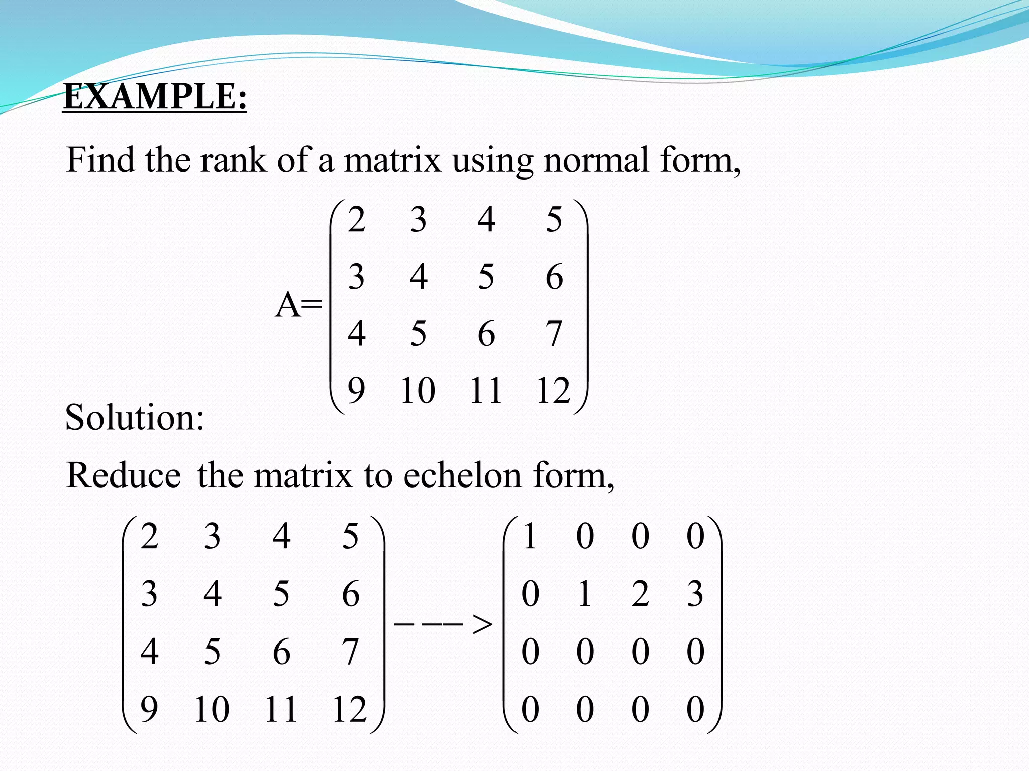 EXAMPLE:
Find the rank of a matrix using normal form,
2 3 4 5
3 4 5 6
A=
4 5 6 7
9 10 11 12
 
 
 
 
 
 
Solution:
Reduce the matrix to echelon form,
2 3 4 5 1 0 0 0
3 4 5 6 0 1 2 3
4 5 6 7 0 0 0 0
9 10 11 12 0 0 0 0
   
   
   
  
   
   
   
 
