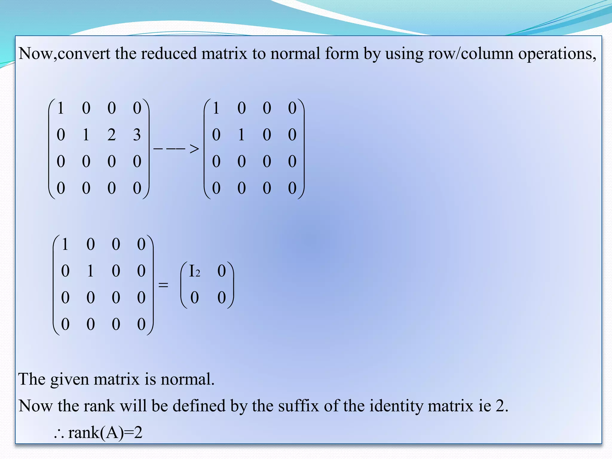 2
Now,convert the reduced matrix to normal form by using row/column operations,
1 0 0 0 1 0 0 0
0 1 2 3 0 1 0 0
0 0 0 0 0 0 0 0
0 0 0 0 0 0 0 0
1 0 0 0
0 1 0 0 I 0
0 0 0 0 0 0
0 0 0 0
The
   
   
   
  
   
   
   
 
 
 
    
   
 
 
given matrix is normal.
Now the rank will be defined by the suffix of the identity matrix ie 2.
rank(A)=2

 