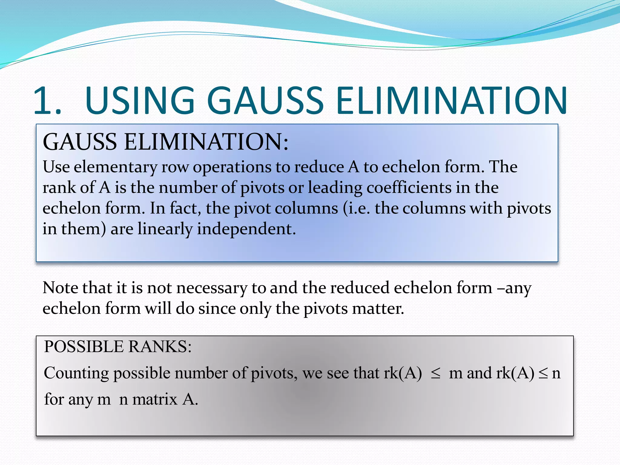 POSSIBLE RANKS:
Counting possible number of pivots, we see that rk(A) m and rk(A) n
for any m n matrix A.
 
1. USING GAUSS ELIMINATION
GAUSS ELIMINATION:
Use elementary row operations to reduce A to echelon form. The
rank of A is the number of pivots or leading coefficients in the
echelon form. In fact, the pivot columns (i.e. the columns with pivots
in them) are linearly independent.
Note that it is not necessary to and the reduced echelon form –any
echelon form will do since only the pivots matter.
 