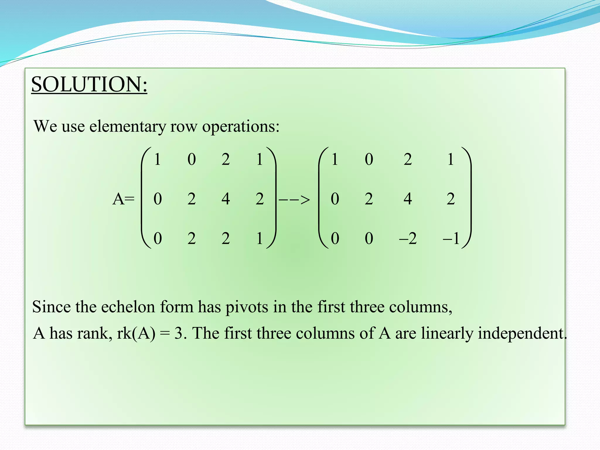 SOLUTION:
We use elementary row operations:
1 0 2 1 1 0 2 1
A= 0 2 4 2 0 2 4 2
0 2 2 1 0 0 2 1
Since the echelon form has pivots in the first three columns,
A has rank, rk(A) = 3. The first three

 
   
   
   
   
columns of A are linearly independent.
 