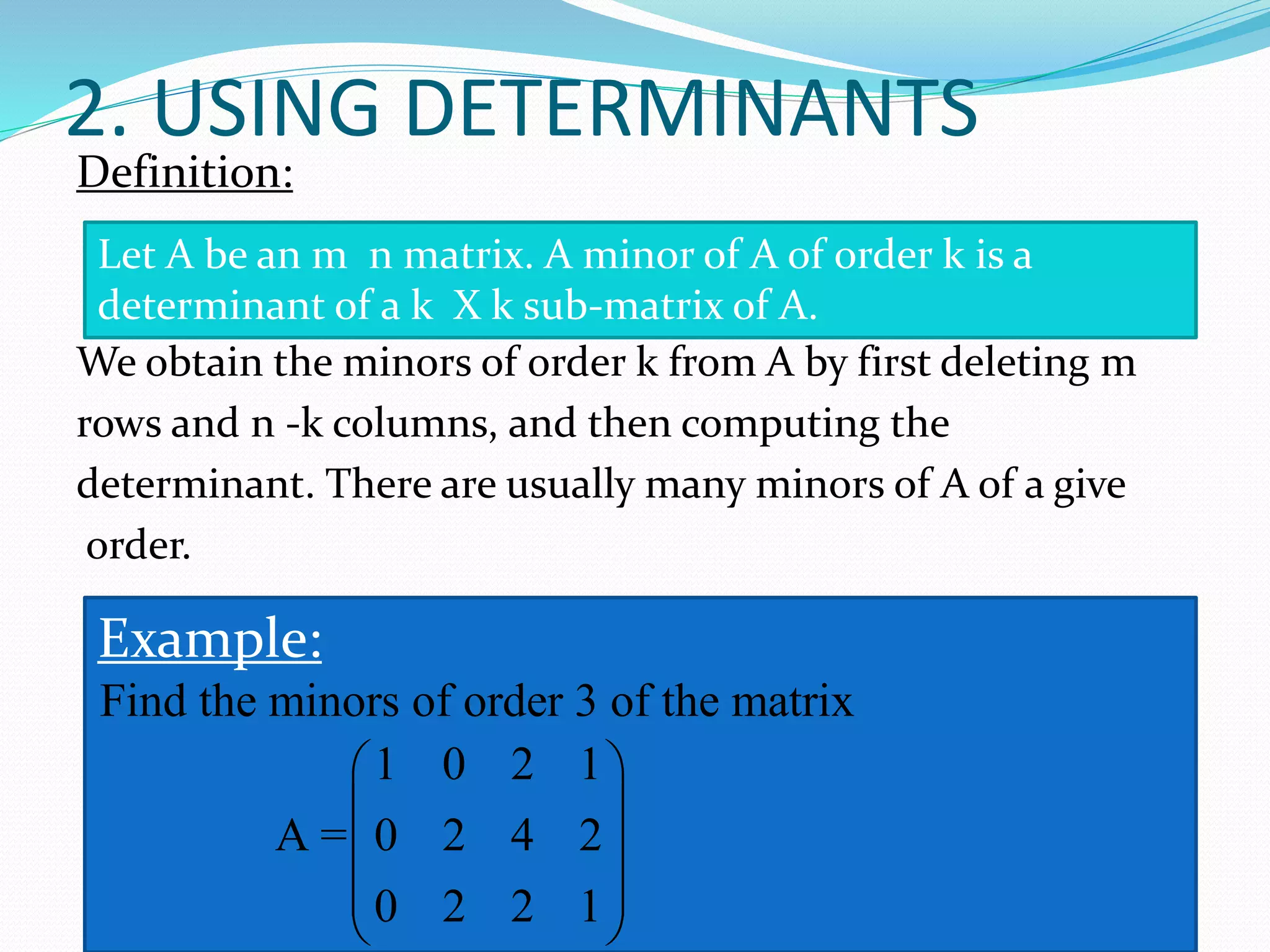 2. USING DETERMINANTS
Definition:
We obtain the minors of order k from A by first deleting m
rows and n -k columns, and then computing the
determinant. There are usually many minors of A of a give
order.
Let A be an m n matrix. A minor of A of order k is a
determinant of a k X k sub-matrix of A.
Example:
Find the minors of order 3 of the matrix
1 0 2 1
A = 0 2 4 2
0 2 2 1
 
 
 
 
 
 