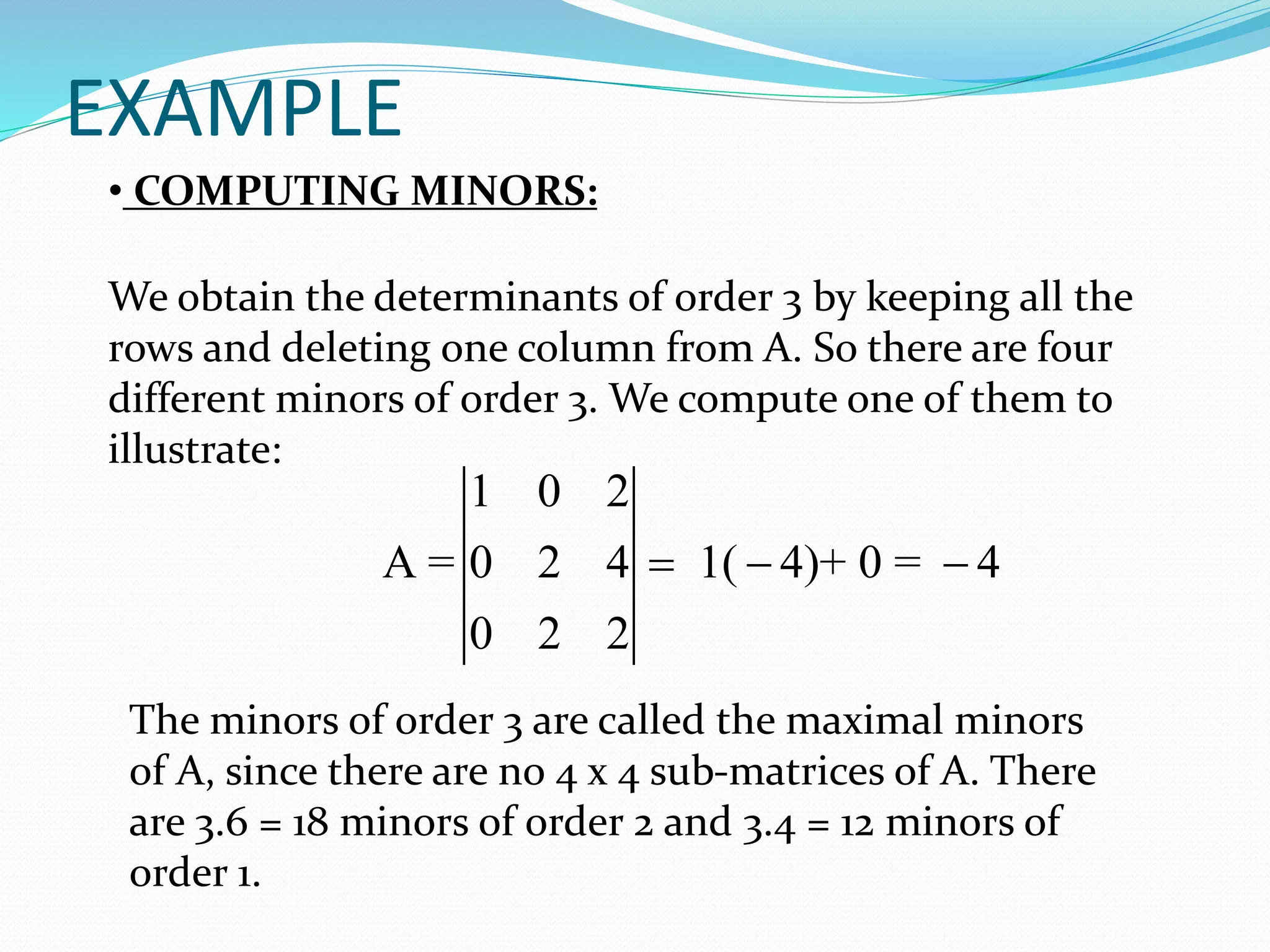 EXAMPLE
The minors of order 3 are called the maximal minors
of A, since there are no 4 x 4 sub-matrices of A. There
are 3.6 = 18 minors of order 2 and 3.4 = 12 minors of
order 1.
We obtain the determinants of order 3 by keeping all the
rows and deleting one column from A. So there are four
different minors of order 3. We compute one of them to
illustrate:
1 0 2
A = 0 2 4 1( 4)+ 0 = 4
0 2 2
  
• COMPUTING MINORS:
 