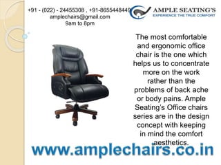 The most comfortable
and ergonomic office
chair is the one which
helps us to concentrate
more on the work
rather than the
problems of back ache
or body pains. Ample
Seating’s Office chairs
series are in the design
concept with keeping
in mind the comfort
aesthetics.
+91 - (022) - 24455308 , +91-8655448449
amplechairs@gmail.com
9am to 8pm
 