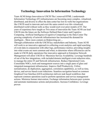 Technology Innovation In Information Technology
Team AC4S brings Innovation to USCIS The ( removed HTML ) understands
Information Technology (IT) infrastructures are becoming more complex, virtualized,
distributed, and diverse in effect the data center has lost its walls but organizations
like USCIS need to innovate and exert the same control over this virtualized,
distributed world without walls as they would exert over prior models of IT. Our
years of experience have taught us Two areas of innovation the Team AC4S can lead
USCIS into the future are the Software Defined Data Center and Cognitive
Computing. Artificial Intelligence (Cognitive Computing) in the Data Center The
growing complexity of network infrastructures has increased the demand for
intelligent... Show more content on Helpwriting.net ...
Through collaboration with the USCIS key stakeholders and Industry, Team AC4S
will work to an innovative approach to collecting event analytics and rapid searching
of event data in conjunction with other logs, performance metrics; providing insights
into what events are most common and when, to determine where efficiencies can be
made in USCIS daily operations Our innovative approach to Enterprise Network
Management will allow USCIS to: Maximize Service Availability. Leverage hundreds
of out of the box integrations, with included domain intelligent event reduction rules,
to manage the entire IT and Network infrastructure. Reduce Operational Costs.
Consolidate NOCs, tools and management sources into a single pane of glass and
integrated management infrastructure. Improve Staff Productivity. Utilize
normalization, de duplication, aggregation, correlation capabilities, as well as time,
device, and service based event reductions. Seamless navigation based on common
Graphical User Interface (GUI) architecture delivers task based workflows that
represent common operations used to perform operations and service management
actions. Minimize human intervention. Exchange information between peer systems
and automate maintenance actions and procedures. Increase Confidence. Leverage
proven
 