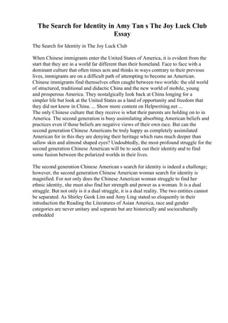 The Search for Identity in Amy Tan s The Joy Luck Club
Essay
The Search for Identity in The Joy Luck Club
When Chinese immigrants enter the United States of America, it is evident from the
start that they are in a world far different than their homeland. Face to face with a
dominant culture that often times acts and thinks in ways contrary to their previous
lives, immigrants are on a difficult path of attempting to become an American.
Chinese immigrants find themselves often caught between two worlds: the old world
of structured, traditional and didactic China and the new world of mobile, young
and prosperous America. They nostalgically look back at China longing for a
simpler life but look at the United States as a land of opportunity and freedom that
they did not know in China. ... Show more content on Helpwriting.net ...
The only Chinese culture that they receive is what their parents are holding on to in
America. The second generation is busy assimilating absorbing American beliefs and
practices even if those beliefs are negative views of their own race. But can the
second generation Chinese Americans be truly happy as completely assimilated
American for in this they are denying their heritage which runs much deeper than
sallow skin and almond shaped eyes? Undoubtedly, the most profound struggle for the
second generation Chinese American will be to seek out their identity and to find
some fusion between the polarized worlds in their lives.
The second generation Chinese American s search for identity is indeed a challenge;
however, the second generation Chinese American woman search for identity is
magnified. For not only does the Chinese American woman struggle to find her
ethnic identity, she must also find her strength and power as a woman. It is a dual
struggle. But not only is it a dual struggle, it is a dual reality. The two entities cannot
be separated. As Shirley Geok Lim and Amy Ling stated so eloquently in their
introduction the Reading the Literatures of Asian America, race and gender
categories are never unitary and separate but are historically and socioculturally
embedded
 