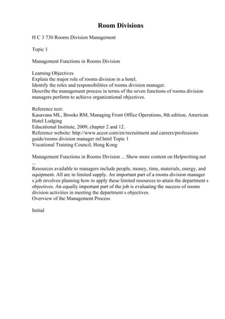 Room Divisions
H C 3 730 Rooms Division Management
Topic 1
Management Functions in Rooms Division
Learning Objectives
Explain the major role of rooms division in a hotel.
Identify the roles and responsibilities of rooms division manager.
Describe the management process in terms of the seven functions of rooms division
managers perform to achieve organizational objectives.
Reference text:
Kasavana ML, Brooks RM, Managing Front Office Operations, 8th edition, American
Hotel Lodging
Educational Institute, 2009, chapter 2 and 12.
Reference website: http://www.accor.com/en/recruitment and careers/professions
guide/rooms division manager mf.html Topic 1
Vocational Training Council, Hong Kong
Management Functions in Rooms Division ... Show more content on Helpwriting.net
...
Resources available to managers include people, money, time, materials, energy, and
equipment. All are in limited supply. An important part of a rooms division manager
s job involves planning how to apply these limited resources to attain the department s
objectives. An equally important part of the job is evaluating the success of rooms
division activities in meeting the department s objectives.
Overview of the Management Process
Initial
 