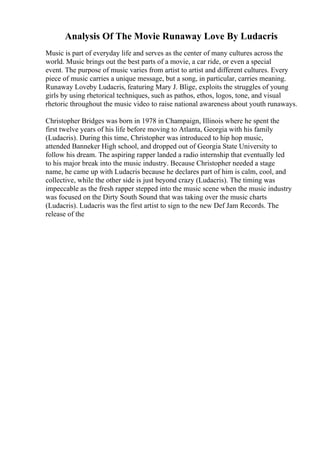 Analysis Of The Movie Runaway Love By Ludacris
Music is part of everyday life and serves as the center of many cultures across the
world. Music brings out the best parts of a movie, a car ride, or even a special
event. The purpose of music varies from artist to artist and different cultures. Every
piece of music carries a unique message, but a song, in particular, carries meaning.
Runaway Loveby Ludacris, featuring Mary J. Blige, exploits the struggles of young
girls by using rhetorical techniques, such as pathos, ethos, logos, tone, and visual
rhetoric throughout the music video to raise national awareness about youth runaways.
Christopher Bridges was born in 1978 in Champaign, Illinois where he spent the
first twelve years of his life before moving to Atlanta, Georgia with his family
(Ludacris). During this time, Christopher was introduced to hip hop music,
attended Banneker High school, and dropped out of Georgia State University to
follow his dream. The aspiring rapper landed a radio internship that eventually led
to his major break into the music industry. Because Christopher needed a stage
name, he came up with Ludacris because he declares part of him is calm, cool, and
collective, while the other side is just beyond crazy (Ludacris). The timing was
impeccable as the fresh rapper stepped into the music scene when the music industry
was focused on the Dirty South Sound that was taking over the music charts
(Ludacris). Ludacris was the first artist to sign to the new Def Jam Records. The
release of the
 