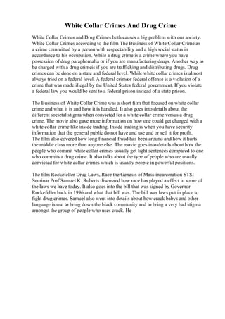 White Collar Crimes And Drug Crime
White Collar Crimes and Drug Crimes both causes a big problem with our society.
White Collar Crimes according to the film The Business of White Collar Crime as
a crime committed by a person with respectability and a high social status in
accordance to his occupation. While a drug crime is a crime where you have
possession of drug paraphernalia or if you are manufacturing drugs. Another way to
be charged with a drug crimeis if you are trafficking and distributing drugs. Drug
crimes can be done on a state and federal level. While white collar crimes is almost
always tried on a federal level. A federal crimeor federal offense is a violation of a
crime that was made illegal by the United States federal government. If you violate
a federal law you would be sent to a federal prison instead of a state prison.
The Business of White Collar Crime was a short film that focused on white collar
crime and what it is and how it is handled. It also goes into details about the
different societal stigma when convicted for a white collar crime versus a drug
crime. The movie also gave more information on how one could get charged with a
white collar crime like inside trading. Inside trading is when you have security
information that the general public do not have and use and or sell it for profit.
The film also covered how long financial fraud has been around and how it hurts
the middle class more than anyone else. The movie goes into details about how the
people who commit white collar crimes usually get light sentences compared to one
who commits a drug crime. It also talks about the type of people who are usually
convicted for white collar crimes which is usually people in powerful positions.
The film Rockefeller Drug Laws, Race the Genesis of Mass incarceration STSI
Seminar Prof Samuel K. Roberts discussed how race has played a effect in some of
the laws we have today. It also goes into the bill that was signed by Governor
Rockefeller back in 1996 and what that bill was. The bill was laws put in place to
fight drug crimes. Samuel also went into details about how crack babys and other
language is use to bring down the black community and to bring a very bad stigma
amongst the group of people who uses crack. He
 
