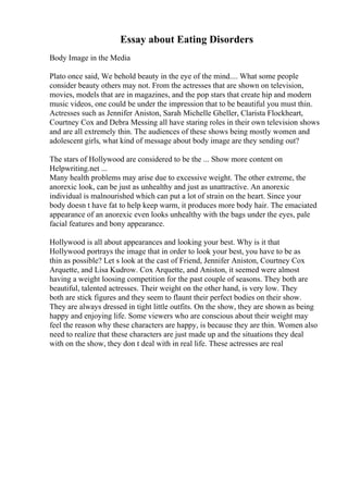 Essay about Eating Disorders
Body Image in the Media
Plato once said, We behold beauty in the eye of the mind.... What some people
consider beauty others may not. From the actresses that are shown on television,
movies, models that are in magazines, and the pop stars that create hip and modern
music videos, one could be under the impression that to be beautiful you must thin.
Actresses such as Jennifer Aniston, Sarah Michelle Gheller, Clarista Flockheart,
Courtney Cox and Debra Messing all have staring roles in their own television shows
and are all extremely thin. The audiences of these shows being mostly women and
adolescent girls, what kind of message about body image are they sending out?
The stars of Hollywood are considered to be the ... Show more content on
Helpwriting.net ...
Many health problems may arise due to excessive weight. The other extreme, the
anorexic look, can be just as unhealthy and just as unattractive. An anorexic
individual is malnourished which can put a lot of strain on the heart. Since your
body doesn t have fat to help keep warm, it produces more body hair. The emaciated
appearance of an anorexic even looks unhealthy with the bags under the eyes, pale
facial features and bony appearance.
Hollywood is all about appearances and looking your best. Why is it that
Hollywood portrays the image that in order to look your best, you have to be as
thin as possible? Let s look at the cast of Friend, Jennifer Aniston, Courtney Cox
Arquette, and Lisa Kudrow. Cox Arquette, and Aniston, it seemed were almost
having a weight loosing competition for the past couple of seasons. They both are
beautiful, talented actresses. Their weight on the other hand, is very low. They
both are stick figures and they seem to flaunt their perfect bodies on their show.
They are always dressed in tight little outfits. On the show, they are shown as being
happy and enjoying life. Some viewers who are conscious about their weight may
feel the reason why these characters are happy, is because they are thin. Women also
need to realize that these characters are just made up and the situations they deal
with on the show, they don t deal with in real life. These actresses are real
 