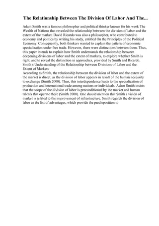 The Relationship Between The Division Of Labor And The...
Adam Smith was a famous philosopher and political thinker known for his work The
Wealth of Nations that revealed the relationship between the division of labor and the
extent of the market. David Ricardo was also a philosopher, who contributed to
economy and politics by writing his study, entitled On the Principles of the Political
Economy. Consequently, both thinkers wanted to explain the pattern of economic
specialization under free trade. However, there were distinctions between them. Thus,
this paper intends to explain how Smith understands the relationship between
deepening divisions of labor and the extent of markets, to explore whether Smith is
right, and to reveal the distinction in approaches, provided by Smith and Ricardo.
Smith s Understanding of the Relationship between Divisions of Labor and the
Extent of Markets
According to Smith, the relationship between the division of labor and the extent of
the market is direct, as the division of labor appears in result of the human necessity
to exchange (Smith 2000). Thus, this interdependence leads to the specialization of
production and international trade among nations or individuals. Adam Smith insists
that the scope of the division of labor is preconditioned by the market and human
talents that operate there (Smith 2000). One should mention that Smith s vision of
market is related to the improvement of infrastructure. Smith regards the division of
labor as the list of advantages, which provide the predisposition to
 