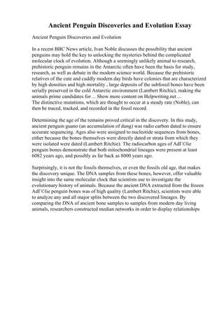 Ancient Penguin Discoveries and Evolution Essay
Ancient Penguin Discoveries and Evolution
In a recent BBC News article, Ivan Noble discusses the possibility that ancient
penguins may hold the key to unlocking the mysteries behind the complicated
molecular clock of evolution. Although a seemingly unlikely animal to research,
prehistoric penguin remains in the Antarctic often have been the basis for study,
research, as well as debate in the modern science world. Because the prehistoric
relatives of the cute and cuddly modern day birds have colonies that are characterized
by high densities and high mortality , large deposits of the subfossil bones have been
serially preserved in the cold Antarctic environment (Lambert Ritchie), making the
animals prime candidates for ... Show more content on Helpwriting.net ...
The distinctive mutations, which are thought to occur at a steady rate (Noble), can
then be traced, tracked, and recorded in the fossil record.
Determining the age of the remains proved critical in the discovery. In this study,
ancient penguin guano (an accumulation of dung) was radio carbon dated to ensure
accurate sequencing. Ages also were assigned to nucleotide sequences from bones,
either because the bones themselves were directly dated or strata from which they
were isolated were dated (Lambert Ritchie). The radiocarbon ages of AdГ©lie
penguin bones demonstrate that both mitochondrial lineages were present at least
6082 years ago, and possibly as far back as 8000 years ago.
Surprisingly, it is not the fossils themselves, or even the fossils old age, that makes
the discovery unique. The DNA samples from these bones, however, offer valuable
insight into the same molecular clock that scientists use to investigate the
evolutionary history of animals. Because the ancient DNA extracted from the frozen
AdГ©lie penguin bones was of high quality (Lambert Ritchie), scientists were able
to analyze any and all major splits between the two discovered lineages. By
comparing the DNA of ancient bone samples to samples from modern day living
animals, researchers constructed median networks in order to display relationships
 
