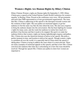 Women s Rights Are Human Rights by Hilary Clinton
Hilary Clintons Women s rights are Human rights On September 5, 1995, Hilary
Clinton gave a speech at the United Nations Fourth World Conference for women s
equality, in Beijing, China. Present at the conference were were, 189 governments
and more than 5000 representatives of non governmental organizations. The issue
that Mrs. Clinton is addressing in this speech is the disrespect towards women and
the violation of their rights. She uses pathos an emotional appeal, to get her
audience to feel the same way that she does about the issue. She also uses exigence
to bring the audience deeper into the conversation. She has been fighting for women
s rights for many years, and she wants her audience to realize how much of a
problem it has become and that it needs to be stopped. Her goal is to make her
audience believe that women s rights are human rightsthrough exigence and pathos.
Mrs. Clinton also uses the rhetorical element of kairos in her speech. She picks a
perfect moment in time, and location to deliver her speech. Though women s rights
is a problem all over the world, it is especially bad in China where the speech is
taking place. Clinton is trying to address the issue where it is most relevant. There
are many examples of emotional appeals in this speech, and that is how Mrs. Clinton
convinces her audience that what she is articulating on is how this issue should be
resolved. Through her speech Mrs. Clinton uses pathos to show how women are
important to
 