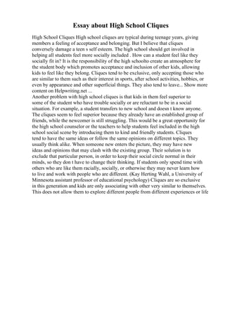 Essay about High School Cliques
High School Cliques High school cliques are typical during teenage years, giving
members a feeling of acceptance and belonging. But I believe that cliques
conversely damage a teen s self esteem. The high school should get involved in
helping all students feel more socially included . How can a student feel like they
socially fit in? It is the responsibility of the high schoolto create an atmosphere for
the student body which promotes acceptance and inclusion of other kids, allowing
kids to feel like they belong. Cliques tend to be exclusive, only accepting those who
are similar to them such as their interest in sports, after school activities, hobbies, or
even by appearance and other superficial things. They also tend to leave... Show more
content on Helpwriting.net ...
Another problem with high school cliques is that kids in them feel superior to
some of the student who have trouble socially or are reluctant to be in a social
situation. For example, a student transfers to new school and doesn t know anyone.
The cliques seem to feel superior because they already have an established group of
friends, while the newcomer is still struggling. This would be a great opportunity for
the high school counselor or the teachers to help students feel included in the high
school social scene by introducing them to kind and friendly students. Cliques
tend to have the same ideas or follow the same opinions on different topics. They
usually think alike. When someone new enters the picture, they may have new
ideas and opinions that may clash with the existing group. Their solution is to
exclude that particular person, in order to keep their social circle normal in their
minds, so they don t have to change their thinking. If students only spend time with
others who are like them racially, socially, or otherwise they may never learn how
to live and work with people who are different. (Kay Herting Wahl, a University of
Minnesota assistant professor of educational psychology) Cliques are so exclusive
in this generation and kids are only associating with other very similar to themselves.
This does not allow them to explore different people from different experiences or life
 