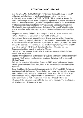 A New Version Of Mtm6d
tion. Therefore, Man In The Middle (MITM) attacks that need to target specic IP
address(es) and other types of attacks against node s privacy can occur.
In this paper a new version of MTM6D (MTM6D II) is presented to resolve the
above shortcomings. Further more, a suggestion is proposed to prevent black hole at
tacks, as a part of DoS attacks (in which a compromised router on the path between
two hosts discards packets instead of forwarding them) and bandwidth depletion
DDoS attacks (that only need the subnet ID instead of the exact IPv6 address of a
target). A method is also presented to recover the communication after rebooting a
host.
The proposed method (MTM6D II) is designed to meet the below requirements:
{ Static IP address is ... Show more content on Helpwriting.net ...
As the re sult, the proposed method does not depend on a specic algorithm or key
size for encryption, authentication, and key distribution. This portability feature helps
us to implement this method for dierent applications like small low power Internet of
Things (IoT) devices. For example, the choice of cryptographic algorithms is left to
negotiation steps of IKEv2 to select an algorithm that both parties support.
The remainder of this paper is organized as follows.
Over the next two sections, an overview of the related work and some details of
Mobile IPv6 are provided.
Then the proposed solution and results of testing with a prototype implementation are
presented. Finally, some conclusions are oered and the future work is discussed.
2 Related Work
This section includes a brief review of previous MTD based methods that protect
servers against remote at tacks. Also, some of the limitations of these methods are
discussed.
Some cloud based defense methods were presented in [8], [9], and [10] for Internet
services against DDoS attacks. These solutions were based on performing se lective
server replication and intelligent client reassign ment, where the victimized servers
were turned into moving targets in order to isolate attack. The attacked server
instances are replaced with new replicas at dier ent network locations and
subsequently the clients are migrated to the new server instances. The new locations
are only known to clients that have been
 