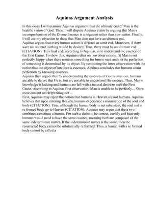 Aquinas Argument Analysis
In this essay I will examine Aquinas argument that the ultimate end of Man is the
beatific vision of God. Then, I will dispute Aquinas claim by arguing that Man s
incomprehension of the Divine Essence is a negation rather than a privation. Finally,
I will use my objection to show that Man does not have an ultimate end.
Aquinas argues that every human action is directed at some end. Moreover, if there
were no last end, nothing would be desired. Thus, there must be an ultimate end
(CITATION). This final end, according to Aquinas, is to understand the essence of
the First Cause. To show this, Aquinas relies on two observations: (i) Man is not
perfectly happy when there remains something for him to seek and (ii) the perfection
of something is determined by its object. By combining the latter observation with the
notion that the object of intellect is essences, Aquinas concludes that humans attain
perfection by knowing essences.
Aquinas then argues that by understanding the essences of God s creations, humans
are able to derive that He is, but are not able to understand His essence. Thus, Man s
knowledge is lacking and humans are left with a natural desire to seek the First
Cause. According to Aquinas first observation, Man is unable to be perfectly... Show
more content on Helpwriting.net ...
First, Aquinas may reject the notion that humans in Heaven are not humans. Aquinas
believes that upon entering Heaven, humans experience a resurrection of the soul and
body (CITATION). Thus, although the human body is not subsistent, the soul and a
re formed body go to Heaven (CITATION). Aquinas may argue that these two
combined constitute a human. For such a claim to be correct, earthly and heavenly
humans would need to have the same essence, meaning both are composed of the
same indeterminate matter. If the indeterminate matter is the same, then the
resurrected body cannot be substantially re formed. Thus, a human with a re formed
body cannot be called a
 