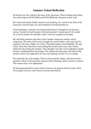 Summer School Reflection
He left his seat. He walked to the back of the classroom. Then he balled up his thick
fist, and he kept on PUNCHING and PUNCHING the classroom s back wall!
RT s short and chunky bodily structure was terrifying. So, I stood at the front of the
classroom, near the main exit, and watched his horrifying behavior.
In the beginning, I started to run and get help because I thought he was having a
seizure. Couldn t he feel the pain of his hard punches? I asked myself. He wanted
an A, but he earned a D, and that s what I wrote (as a grade) on his paper.
My nail biting moment took place when I taught a long term summer school
assignment. The name of the course I taught was social studies, and I only had five
students in the class. Oddly, two of the 12th grade students came faithfully: RT and
Chase. Since they failed the course during the normal school year, they I had to
retake the class during the summer. They thought I was their worst nightmare teacher
because I challenged their knowledge. The students became angry and told me that
summer school was supposed to be easy and relaxing; not like we re in college.
We started the day with reading. Then we discussed the chapter, and answered the
questions. Many of the questions required critical thinking, and an extensive analysis.
This meant essays were appropriate.
RT had programmed his mind to believe that he was going to fail the course. Most
of his grades were D s, but I tried to convince him that he
 