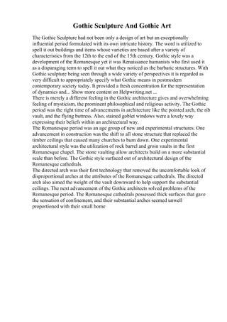 Gothic Sculpture And Gothic Art
The Gothic Sculpture had not been only a design of art but an exceptionally
influential period formulated with its own intricate history. The word is utilized to
spell it out buildings and items whose varieties are based after a variety of
characteristics from the 12th to the end of the 15th century. Gothic style was a
development of the Romanesque yet it was Renaissance humanists who first used it
as a disparaging term to spell it out what they noticed as the barbaric structures. With
Gothic sculpture being seen through a wide variety of perspectives it is regarded as
very difficult to appropriately specify what Gothic means in postmodern
contemporary society today. It provided a fresh concentration for the representation
of dynamics and... Show more content on Helpwriting.net ...
There is merely a different feeling in the Gothic architecture gives and overwhelming
feeling of mysticism, the prominent philosophical and religious activity. The Gothic
period was the right time of advancements in architecture like the pointed arch, the rib
vault, and the flying buttress. Also, stained goblet windows were a lovely way
expressing their beliefs within an architectural way.
The Romanesque period was an age group of new and experimental structures. One
advancement in construction was the shift to all stone structure that replaced the
timber ceilings that caused many churches to burn down. One experimental
architectural style was the utilization of rock barrel and groin vaults in the first
Romanesque chapel. The stone vaulting allow architects build on a more substantial
scale than before. The Gothic style surfaced out of architectural design of the
Romanesque cathedrals.
The directed arch was their first technology that removed the uncomfortable look of
disproportional arches at the attributes of the Romanesque cathedrals. The directed
arch also aimed the weight of the vault downward to help support the substantial
ceilings. The next advancement of the Gothic architects solved problems of the
Romanesque period. The Romanesque cathedrals possessed thick surfaces that gave
the sensation of confinement, and their substantial arches seemed unwell
proportioned with their small home
 