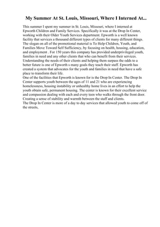 My Summer At St. Louis, Missouri, Where I Interned At...
This summer I spent my summer in St. Louis, Missouri, where I interned at
Epworth Children and Family Services. Specifically it was at the Drop In Center,
working with their Older Youth Services department. Epworth is a well known
facility that services a thousand different types of clients for many different things.
The slogan on all of the promotional material is To Help Children, Youth, and
Families Move Toward Self Sufficiency, by focusing on health, housing, education,
and employment . For 150 years this company has provided underprivileged youth,
families in need and any other clients that who can benefit from their services.
Understanding the needs of their clients and helping them surpass the odds to a
better future is one of Epworth s many goals they teach their staff. Epworth has
created a system that advocates for the youth and families in need that have a safe
place to transform their life.
One of the facilities that Epworth is known for is the Drop In Center. The Drop In
Center supports youth between the ages of 11 and 21 who are experiencing
homelessness, housing instability or unhealthy home lives in an effort to help the
youth obtain safe, permanent housing. The center is known for their excellent service
and compassion dealing with each and every teen who walks through the front door.
Creating a sense of stability and warmth between the staff and clients.
The Drop In Center is more of a day to day services that allowed youth to come off of
the streets,
 