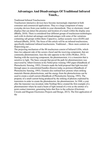 Advantages And Disadvantages Of Traditional Infrared
Touch...
Traditional Infrared Touchscreens
Touchscreen interactive devices have become increasingly important in both
consumer and commercial applications. They re a large component of many
everyday devices from your mobile to your chromebook. They re electronic visual
displays that can detect the presence and location of a touch within the display area
(Bhalla, 2010). There is considered four different groups of touchscreen technologies
each with its distinct advantages and disadvantages with some of the variations
containing sub groups within them: Capacitive, surface acoustic wave (SAW) and
infrared (Bhalla, 2010). The focus of this article will be on infrared touchscreens,
specifically traditional infrared touchscreens. Traditional ... Show more content on
Helpwriting.net ...
The projecting mechanism of the IR touchscreen consist of Infrared LEDs, which
lines two adjacent side of the screen s bezel and the receiving component, that are
commonly phototransistor, lines the side opposite to the LEDs (Walker, 2012).
Starting with the receiving component, the phototransistor, it is a transistor that is
sensitive to light. The basic concept that paved the path for phototransistors was
uncovered by Albert Einstein in his Nobel prize winning 1905 paper (Handbook of
Photoelectric Sensing, 1993). Einstein made the bold proposal that light traveled
through space in concentrated bundles (Known today as protons) (Handbook of
Photoelectric Sensing, 1993). Einstein also outlined how protons when striking
materials liberate photoelectrons, and the energy from the photoelectrons can be
used to create a small current (Handbook of Photoelectric Sensing, 1993). The
property of a small current being produced by the striking of photons exploited by
transistors in order to create the photodetector, the phototransistor. In 1948, a year
after the transistor was invented, John Northup Shive created the first example of a
phototransistor where he used a beam of light instead of a wire as the emitter of a
point contact transistor, generating holes that flow to the collector (Electronic
Circuits and Diagram Electronics Projects and Design, 2013). The first application of
the
 
