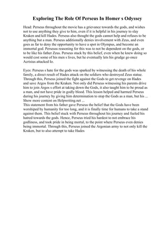 Exploring The Role Of Perseus In Homer s Odyssey
Head: Perseus throughout the movie has a grievance towards the gods, and wishes
not to use anything they give to him, even if it is helpful in his journey to slay
Kraken and kill Hades. Perseus also thought the gods cannot help and refuses to be
anything but a man. Perseus additionally denies involvement with Zeus, and even
goes as far to deny the opportunity to have a spot in Olympus, and become an
immortal god. Perseuss reasoning for this was to not be dependent on the gods, or
to be like his father Zeus. Perseus stuck by this belief, even when he knew doing so
would cost some of his men s lives, but he eventually lets his grudge go once
Acrisius attacked Io.
Eyes: Perseus s hate for the gods was sparked by witnessing the death of his whole
family, a direct result of Hades attack on the soldiers who destroyed Zeus statue.
Through this, Perseus joined the fight against the Gods to get revenge on Hades
and save Argos from the Kraken. Not only did Perseus witnessing his parents drive
him to join Argos s effort at taking down the Gods, it also taught him to be proud as
a man, and not have pride in godly blood. This lesson helped and harmed Perseus
during his journey by giving him determination to stop the Gods as a man, but his ...
Show more content on Helpwriting.net ...
This statement from his father gave Perseus the belief that the Gods have been
worshiped by humanity for too long, and it is finally time for humans to take a stand
against them. This belief stuck with Perseus throughout his journey and fueled his
hatred towards the gods. Hence, Perseus tried his hardest to not embrace his
godliness, and took pride in being mortal, to the point where Perseus even denies
being immortal. Through this, Perseus joined the Argonian army to not only kill the
Kraken, but to also attempt to take Hades
 