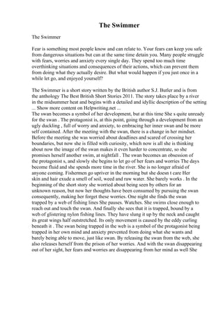 The Swimmer
The Swimmer
Fear is something most people know and can relate to. Your fears can keep you safe
from dangerous situations but can at the same time detain you. Many people struggle
with fears, worries and anxiety every single day. They spend too much time
overthinking situations and consequences of their actions, which can prevent them
from doing what they actually desire. But what would happen if you just once in a
while let go, and enjoyed yourself?
The Swimmer is a short story written by the British author S.J. Butler and is from
the anthology The Best British Short Stories 2011. The story takes place by a river
in the midsummer heat and begins with a detailed and idyllic description of the setting
... Show more content on Helpwriting.net ...
The swan becomes a symbol of her development, but at this time She s quite unready
for the swan . The protagonist is, at this point, going through a development from an
ugly duckling , full of worry and anxiety, to embracing her inner swan and be more
self contained. After the meeting with the swan, there is a change in her mindset.
Before the meeting she was worried about deadlines and scared of crossing her
boundaries, but now she is filled with curiosity, which now is all she is thinking
about now the image of the swan makes it even harder to concentrate, so she
promises herself another swim, at nightfall . The swan becomes an obsession of
the protagonist s, and slowly she begins to let go of her fears and worries The days
become fluid and she spends more time in the river. She is no longer afraid of
anyone coming. Fishermen go upriver in the morning but she doesn t care Her
skin and hair exude a smell of soil, weed and raw water. She barely works . In the
beginning of the short story she worried about being seen by others for an
unknown reason, but now her thoughts have been consumed by pursuing the swan
consequently, making her forget these worries. One night she finds the swan
trapped by a web of fishing lines She pauses. Watches. She swims close enough to
reach out and touch the swan. And finally she sees that it is trapped, bound by a
web of glistering nylon fishing lines. They have slung it up by the neck and caught
its great wings half outstretched. Its only movement is caused by the eddy curling
beneath it . The swan being trapped in the web is a symbol of the protagonist being
trapped in her own mind and anxiety prevented from doing what she wants and
barely being able to move, just like swan. By releasing the swan from the web, she
also releases herself from the prison of her worries. And with the swan disappearing
out of her sight, her fears and worries are disappearing from her mind as well She
 