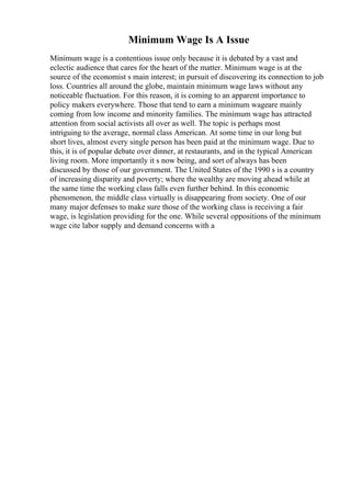 Minimum Wage Is A Issue
Minimum wage is a contentious issue only because it is debated by a vast and
eclectic audience that cares for the heart of the matter. Minimum wage is at the
source of the economist s main interest; in pursuit of discovering its connection to job
loss. Countries all around the globe, maintain minimum wage laws without any
noticeable fluctuation. For this reason, it is coming to an apparent importance to
policy makers everywhere. Those that tend to earn a minimum wageare mainly
coming from low income and minority families. The minimum wage has attracted
attention from social activists all over as well. The topic is perhaps most
intriguing to the average, normal class American. At some time in our long but
short lives, almost every single person has been paid at the minimum wage. Due to
this, it is of popular debate over dinner, at restaurants, and in the typical American
living room. More importantly it s now being, and sort of always has been
discussed by those of our government. The United States of the 1990 s is a country
of increasing disparity and poverty; where the wealthy are moving ahead while at
the same time the working class falls even further behind. In this economic
phenomenon, the middle class virtually is disappearing from society. One of our
many major defenses to make sure those of the working class is receiving a fair
wage, is legislation providing for the one. While several oppositions of the minimum
wage cite labor supply and demand concerns with a
 