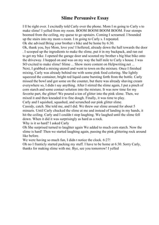 Slime Persuasive Essay
I ll be right over. I excitedly told Carly over the phone. Mom I m going to Carly s to
make slime! I yelled from my room. BOOM BOOM BOOM BOOM. Four stomps
boomed from the ceiling, my queue to go upstairs. Coming I screamed. I bounded
up the stairs into my mom s room. I m going to Carly s. I repeated.
Ok she advised Bring your brother s bike and be home by 6:30.
Ok, thank you, bye Mom, love you! I hollered, already down the hall towards the door
. I scooped up the ingredients to make the slime, put it in my backpack, and ran out
to get my bike. I opened the garage door and scooted my brother s big blue bike onto
the driveway. I hopped on and was on my way the half mile to Carly s house. I was
SO excited to make slime! Slime ... Show more content on Helpwriting.net ...
Next, I grabbed a mixing utensil and went to town on the mixture. Once I finished
mixing, Carly was already behind me with some pink food coloring. She lightly
squeezed the container, bright red liquid came bursting forth from the bottle. Carly
missed the bowl and got some on the counter, but there was already shaving cream
everywhere so, I didn t say anything. After I stirred the slime again, I put a pinch of
corn starch and some contact solution into the mixture. It was now time for my
favorite part, the glitter! We poured a ton of glitter into the pink slime. Then, we
mixed it and then kneaded it to fine dough. Finally, it was time to play.
Carly and I squished, squashed, and scrunched our pink glitter slime.
Cassidy, catch. She told me, and I did. We threw our slime around for about 5
minuets. Until Carly chucked the slime at me and instead of landing in my hands, it
hit the ceiling. Carly and I couldn t stop laughing. We laughed until the slime fell
down. When it did it was surprisingly as hard as a rock.
Why is it so hard? I asked Carly
Oh She surprised turned to laughter again We added to much corn starch. Now the
slime is hard! Then we started laughing again, passing the pink glittering rock around
like before.
We were having so much fun, I didn t notice the clock. 6:27!
Oh no I franticly started packing my stuff. I have to be home at 6:30. Sorry Carly,
thanks for making slime with me. Bye, see you tomorrow! I yelled
 
