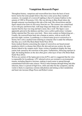 Vampirism Research Paper
Throughout history, vampirism and werewolfism have been the basis of most
horror stories but some people believe they have come across these mythical
creatures. An example of a werewolf sighting is that of Lorianne Endrizzi in the
autumn of 1989 in Wisconsin, USA. She was driving on Bray Road where she
thought someone was kneeling at the side of the road. She slowed down and the
figure stared at her from six feet away from her car. The creature was coated head
to toe with grey and brown hair, with large fangs and sharp ears. She stated to a
reporter that his face was long and had a snout, like a wolf. The figure s eyes
apparently glowed in the darkness and they were a yellow gold colour. Lorianne
further reported that The arms were kind... Show more content on Helpwriting.net ...
Usually, the werewolf turns back into a human at sunrise, with no recall of the
previous night s actions. Lycanthropy is a clinical name given to werewolves in
fiction, but is also a medical term referring to someone who is under the influence
that they are a wolf (The Brain Bank North West 2012).
Some medical theories concerning the origin of werewolves are based around
porphyria which is a disease that effects the skin and nervous system, the same
disease linked to the vampire myth. Some victims of porphyria display the fang
canine look caused by the corrosion of the gums. Furthermore, following exposure to
light, the healing blisters on the skin often grow a thin layer of hair (The Brain Bank
North West 2012).
Wolves are carriers of the lupine parvovirus (LPV), and it is suggested that the virus
is responsible for lycanthropy. LPV infected wolves are resistant to environmental
trauma, including digestive enzymes, making it much easier to spread through
contaminated food and water sources. Wolves infect humans through biting and after
infection, there is a period of high fever, chills and other flu like symptoms, and the
victim is likely to experience extreme dehydration and itching as their metabolism
and heart rate increase (Hugo Pecos and Robert Lomax
 