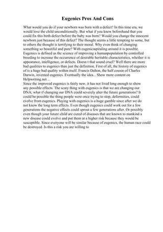 Eugenics Pros And Cons
What would you do if your newborn was born with a defect? In this time era, we
would love the child unconditionally. But what if you knew beforehand that you
could fix this birth defect before the baby was born? Would you change the innocent
newborn just because of this defect? The thought seems a little tempting to some, but
to others the thought is terrifying to their moral. Why even think of changing
something so beautiful and pure? With eugenicsspiraling around it is possible.
Eugenics is defined as the science of improving a humanpopulation by controlled
breeding to increase the occurrence of desirable heritable characteristics, whether it is
appearance, intelligence, or defects. Doesn t that sound cruel? Well there are more
bad qualities to eugenics than just the definition. First of all, the history of eugenics
of is a huge bad quality within itself. Francis Dalton, the half cousin of Charles
Darwin, invented eugenics. Eventually the idea... Show more content on
Helpwriting.net ...
Since the improved eugenics is fairly new, it has not lived long enough to show
any possible effects. The scary thing with eugenics is that we are changing our
DNA; what if changing our DNA could severely alter the future generations? It
could be possible the thing people were once trying to stop, deformities, could
evolve from eugenics. Playing with eugenics is a huge gamble since after we do
not know the long term effects. Even though eugenics could work out for a few
generations the negative effects could sprout a few generations after. Or possibly
even though your future child are cured of diseases that are known to mankind a
new disease could evolve and put them at a higher risk because they would be
susceptible. Since everyone will be similar because of eugenics, the human race could
be destroyed. Is this a risk you are willing to
 