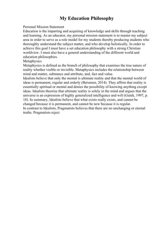 My Education Philosophy
Personal Mission Statement
Education is the imparting and acquiring of knowledge and skills through teaching
and learning. As an educator, my personal mission statement is to master my subject
area in order to serve as a role model for my students thereby producing students who
thoroughly understand the subject matter, and who develop holistically. In order to
achieve this goal I must have a set education philosophy with a strong Christian
worldview. I must also have a general understanding of the different world and
education philosophies.
Metaphysics
Metaphysics is defined as the branch of philosophy that examines the true nature of
reality whether visible or invisible. Metaphysics includes the relationship between
mind and matter, substance and attribute, and, fact and value.
Idealists believe that only the mental is ultimate reality and that the mental world of
ideas is permanent, regular and orderly (Berumen, 2014). They affirm that reality is
essentially spiritual or mental and denies the possibility of knowing anything except
ideas. Idealists theorize that ultimate reality is solely in the mind and argues that the
universe is an expression of highly generalized intelligence and will (Gutek, 1997, p.
18). In summary, Idealists believe that what exists really exists, and cannot be
changed because it is permanent, and cannot be new because it is regular.
In contrast to Idealists, Pragmatists believes that there are no unchanging or eternal
truths. Pragmatists reject
 