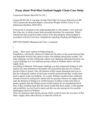 Essay about Wal-Mart Seafood Supply Chain Case Study
Coursework Header Sheet186714 156 | |
Course| BUSI1150: E Log amp; Int Sup Chain Mgt 15c| Course School/Level| BU
/PG| Coursework| Research Report| Assessment Weight| 70.00%| Tutor| Y Lin|
Submission Deadline| 30/03/2012|
Coursework is receipted on the understanding that it is the student s own work and
that it has not, in whole or part, been presented elsewhere for assessment. Where
material has been used from other sources it has been properly acknowledged in
accordance with the University s Regulations regarding Cheating and Plagiarism.|
000714534 Shabbir Bhanpurawala Tutor s comments
|
Grade ... Show more content on Helpwriting.net ...
Nonetheless, wild pacific salmon are fished near the shore or the ocean between May
and September because they spawn in their river habitats during these months. The
other challenge was that wild pacific salmon were depleting and protecting them was
a great challenge as it was indirectly posing a threat to Walmart and its sea food
supply chain.
According to (Denend, 2010) major challenge was that commercial fishing of wild
salmon was only permitted to the people who had permits that also for a limited
period of time or season. Also, the duration of this season fluctuated each year so
that the wild pacific salmon of each type would be protected and they would return
back to spawn in the river habitats. As a result, Walmart would not have sufficient
amount of stock for wild pacific salmon and was posing a threat to its supply chain
amp; the duration of fishing was volatile because if salmon would come back in
greater quantity then the fishing season would continue for an extended period of
time; if they would go back then the season would shut down earlier, so the quantity
and availability was not fixed in nature and this was also among the few possible
challenging reason for Walmart.
There are numerous other factors present which would increase the cost price of Wal
Mart s supply chain either directly or indirectly which are
 
