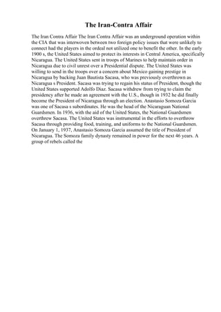 The Iran-Contra Affair
The Iran Contra Affair The Iran Contra Affair was an underground operation within
the CIA that was interwoven between two foreign policy issues that were unlikely to
connect had the players in the ordeal not utilized one to benefit the other. In the early
1900 s, the United States aimed to protect its interests in Central America, specifically
Nicaragua. The United States sent in troops of Marines to help maintain order in
Nicaragua due to civil unrest over a Presidential dispute. The United States was
willing to send in the troops over a concern about Mexico gaining prestige in
Nicaragua by backing Juan Bautista Sacasa, who was previously overthrown as
Nicaragua s President. Sacasa was trying to regain his status of President, though the
United States supported Adolfo Diaz. Sacasa withdrew from trying to claim the
presidency after he made an agreement with the U.S., though in 1932 he did finally
become the President of Nicaragua through an election. Anastasio Somoza Garcia
was one of Sacasa s subordinates. He was the head of the Nicaraguan National
Guardsmen. In 1936, with the aid of the United States, the National Guardsmen
overthrew Sacasa. The United States was instrumental in the efforts to overthrow
Sacasa through providing food, training, and uniforms to the National Guardsmen.
On January 1, 1937, Anastasio Somoza Garcia assumed the title of President of
Nicaragua. The Somoza family dynasty remained in power for the next 46 years. A
group of rebels called the
 