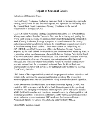 Report of Seasonal Goods
Definitions of Document Types
CAE: A Country Assistance Evaluation examines Bank performance in a particular
country, usually over the past four to five years, and reports on its conformity with
the relevant Bank Country Assistance Strategy (CAS) and on the overall
effectiveness of the specific CAS.
CAS: A Country Assistance Strategy Document is the central tool of World Bank
Management and the Board of Executive Directors for reviewing and guiding the
World Bank Group s country programs and the vehicle for judging the impact of its
work. Country Assistance Strategy is prepared in consultation with the country
authorities and other development partners. Its central focus is reduction of poverty
in the client country. It sets out the ... Show more content on Helpwriting.net ...
JSA of PRSP: Joint Staff Assessment of Poverty Reduction Strategy Paper is
prepared by the staffs of both the World Bank and the International Monetary Fund. It
is submitted with a member country s Poverty Reduction Strategy Paper to the Board
of Executive Directors of the two institutions. This Joint Staff Assessment evaluates
the strengths and weaknesses of a country s poverty reduction objectives and
strategies, and considers whether the complete Poverty Reduction Strategy Paper
provides a sound basis for concessional assistance from the World Bank and
International Monetary Fund, as well as for debt relief under the Heavily Indebted
Poor Country initiative.
LDP: Letter of Development Policy sets forth the program of actions, objectives, and
policies to be supported by an adjustment lending operation. The prospective
borrower prepares the Letter of Development Policy as the basis for such operation.
MIGA Documents: The Multilateral Investment Guarantee Agency (MIGA) was
created in 1988 as a member of the World Bank Group to promote foreign direct
investment into emerging economies to improve people s lives and reduce poverty.
MIGA fulfills this mandate and contributes to development by offering political risk
insurance (guarantees) to investors and lenders, and by helping developing countries
attract and retain private investment. MIGA releases Environmental Impact
Assessment Reports for various projects being underwritten by MIGA.
OED: OED s major document
 