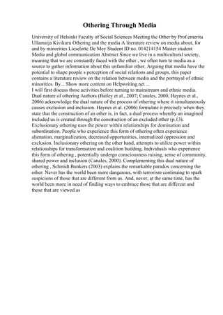 Othering Through Media
University of Helsinki Faculty of Social Sciences Meeting the Other by Prof.emerita
Ullamaija Kivikuru Othering and the media A literature review on media about, for
and by minorities Lieselotte De Mey Student ID no. 014214154 Master student
Media and global communication Abstract Since we live in a multicultural society,
meaning that we are constantly faced with the other , we often turn to media as a
source to gather information about this unfamiliar other. Arguing that media have the
potential to shape people s perception of social relations and groups, this paper
contains a literature review on the relation between media and the portrayal of ethnic
minorities. By... Show more content on Helpwriting.net ...
I will first discuss these activities before turning to mainstream and ethnic media.
Dual nature of othering Authors (Bailey et al., 2007; Canales, 2000; Haynes et al.,
2006) acknowledge the dual nature of the process of othering where it simultaneously
causes exclusion and inclusion. Haynes et al. (2006) formulate it precisely when they
state that the construction of an other is, in fact, a dual process whereby an imagined
included us is created through the construction of an excluded other (p.13).
Exclusionary othering uses the power within relationships for domination and
subordination. People who experience this form of othering often experience
alienation, marginalization, decreased opportunities, internalized oppression and
exclusion. Inclusionary othering on the other hand, attempts to utilize power within
relationships for transformation and coalition building. Individuals who experience
this form of othering , potentially undergo consciousness raising, sense of community,
shared power and inclusion (Canales, 2000). Complementing this dual nature of
othering , Schmidt Bunkers (2003) explains the remarkable paradox concerning the
other: Never has the world been more dangerous, with terrorism continuing to spark
suspicions of those that are different from us. And, never, at the same time, has the
world been more in need of finding ways to embrace those that are different and
those that are viewed as
 