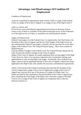 Advantages And Disadvantages Of Condition Of
Employment
Condition of Employment
A person is qualified for appointment under Article 122B as a judge of the Federal
Court, as a judge of the Court of Appeal or as a judge of any of the High Courts if
a) He is a citizen; and
b) For the ten years preceding his appointment he has been an advocate of those
courts or any of them or a member of the judicial and legal service of the Federation
or of the legal service of a State, or sometimes one and sometimes another.
Judges of Federal Court
Federal Court judges sit in the Federal Court. As stated earlier, the Chief Justice, the
President of the Court of Appeal, and the two Chief Judges of the High Courts are
also automatically Federal Court judges. Currently, the law provides for seven other
judges of the Federal Court. The Yang di Pertuan Agong... Show more content on
Helpwriting.net ...
Like the number of judges in the Federal Court, the Yang di Pertuan Agong may by
order increase the number of judges in the Court of Appeal.
Judges of the Court of Appeal, are usually appointed from serving judges of the High
Court. However, there is no restriction imposed in the Constitution, limiting such
appointments to only serving High Court judges. Technically, like a Federal Court
judge, a person may be appointed directly to the Court of Appeal, without first being
appointed to the High Court, if he satisfies the necessary constitutional requirements.
Article 125A(1)(aa) of the Federal Constitution provides that the President of the
Court of Appeal and a judge of the Court of Appeal and a judge of the Court of
Appeal may exercise all or any of the powers of a judge of a High Court. It is
further provided in the Constitution, that the President of the Court of Appeal may,
after consulting the Chief Judge of the High Court, nominate a judge of the High
Court to sit as a judge of the Court of Appeal on a temporary basis, when the
interests of justice so
 