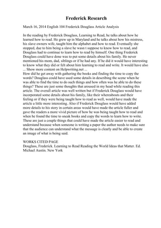 Frederick Research
March 16, 2014 English 104 Frederick Douglass Article Analysis
In the reading by Frederick Douglass, Learning to Read, he talks about how he
learned how to read. He grew up in Maryland and he talks about how his mistress,
his slave owners wife, taught him the alphabet and how to read. Eventually she
stopped, due to him being a slave he wasn t suppose to know how to read, and
Douglass had to continue to learn how to read by himself. One thing Frederick
Douglass could have done was to put some details about his family. He never
mentioned his mom, dad, siblings or if he had any. If he did it would have interesting
to know what they did or felt about him learning to read and write. It would have also
... Show more content on Helpwriting.net ...
How did he get away with gathering the books and finding the time to copy the
words? Douglass could have used some details in describing the scene when he
was able to find the time to do such things and how often was he able to do these
things? These are just some thoughts that aroused in my head while reading this
article. The overall article was well written but if Frederick Douglass would have
incorporated some details about his family, like their whereabouts and their
feeling or if they were being taught how to read as well, would have made the
article a little more interesting. Also if Frederick Douglass would have added
more details to his story in certain areas would have made the article fuller and
gave the readers a more vivid picture of how he was being taught how to read and
when he found the time to sneak books and copy the words to learn how to write.
These are just a couple things that could have made the article easier to read and
understand because when someone is writing a paper the author needs to make sure
that the audience can understand what the message is clearly and be able to create
an image of what is being said.
WORKS CITED PAGE
Douglass, Frederick. Learning to Read Reading the World Ideas that Matter. Ed.
Michael Austin. New York
 