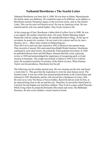 Nathanial Hawthorne s The Scarlet Letter
Nathanial Hawthorne was born July 4, 1804. He was born in Salem, Massachusetts.
His family name was Hathorne. He wanted his name to be different, so he added a w
Hawthorne used his Puritanism legacy in the novels he wrote, such as The Scarlet
Letter. This was his most well known novel. He was an American writer. He was
married and his wife was named Sophia. They lived a reclusive life.
At the young age of four, Hawthorne s father died of yellow fever in 1808. He was
a sea captain. His mother raised him alone. His uncle, Robert Manning, helped
financially with his college education. He attended Bowden College. At the age of
seventeen, he quotes his vocation, I do not want to be a doctor and live by men s
diseases, nor a ... Show more content on Helpwriting.net ...
They fell in love and were later married in 1842 in Boston at her parents home.
They moved to Concord, MA and rented from Ralph Waldo Emerson. Hawthorne
continued to write short stories. He joined the Transcendental movement. In 1846
he published Mosses from and Old Manse. Herman Melville wrote a glowing
review in 1850 and acknowledged the importance of recognizing guilt, evil and
mystery in humanity. The couple moved back to Salem in 1845 to live with his
mom. He accepted a position of secretary of the Salem Lyceum. When Zachary
Taylor won the presidency, Hawthorne lost his job.
The following year his mother passed away. He was cleaning out the attic and found
a worn letter A . This gave him the inspiration to write his most famous novel, The
Scarlett Letter. It was one of the first massed produced books in the United States and
released in 1850. Hawthorne and his wife moved into a farmhouse in Lenox, MA.
He went on to write The House of Seven Gables. Rural life did not work for him, as
he enjoyed being close to the sea and the city. Therefore, he moved his familyback to
Concord. He and Sophia now had three children. They lived in a place called Wayside.
While living where he joined the Romantic Movement and wrote, The Blithedale
Romance. He also wrote children s stories based on Greek
 