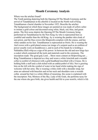 Mouth Ceremony Analysis
Where was the artefact found?
The Tomb painting depicting both the Opening Of The Mouth Ceremony and the
arrival of Tutankhamun in the afterlife is located on the North wall of King
Tutankhamun s burial chamber in November 1922. Describe the artefact
The background on which these images are painted on was made of yellow ochre
to imitate a gold colour and decorated using white, black, red, blue, and green
paints. The first scene depicts the Opening Of The Mouth Ceremony being
performed on Tutankhamun by the New King Ay who is represented here as
youthful and smaller than the old King. Ay is wearing the panther skin cloak of
sem priest, and the blue crown (the Khepresh) complete with the uraeus, and has
white sandals on his feet. Tutankhamun is represented as Osiris. He is wearing the
Atef crown with a gold plated uraeus (an image of a serpent used as an emblem of
power usually worn on headdresses ), and in each of his hands he is holding a
Nekhakha (flail) whip as a sign of his power. In between the old and new kings lays
a casket which contained all the tools and materials used in the ceremony. The
inscription reads: The good god, Lord ... Show more content on Helpwriting.net ...
King Tutankhamun is depicted as a boy and wears a white loincloth and a wesekh
collar (a symbol of eliteness) with a gold headband inscribed with a Uraeus. He is
holding both a staff and a club etched with an ankh(symbol of life). Nut is greeting
him on the left with the symbol of water in her hand whilst making the sign of
welcome with her arms. She is wearing a white cloth with a shoulder strap, her
arms are adorned with bracelets and on her neck and shoulders rests a wesekh
collar. around her hair is a white ribbon of mourning. this scene is explained with
the inscription: Nut, Mistress of the Sky, Lady of the Gods, she performs nyny for
the one whom she gave birth, she gives health and life to your nostrils, which is life
 