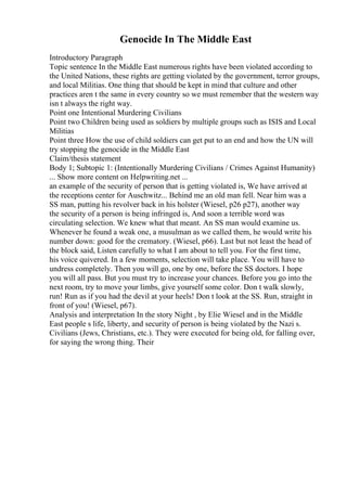 Genocide In The Middle East
Introductory Paragraph
Topic sentence In the Middle East numerous rights have been violated according to
the United Nations, these rights are getting violated by the government, terror groups,
and local Militias. One thing that should be kept in mind that culture and other
practices aren t the same in every country so we must remember that the western way
isn t always the right way.
Point one Intentional Murdering Civilians
Point two Children being used as soldiers by multiple groups such as ISIS and Local
Militias
Point three How the use of child soldiers can get put to an end and how the UN will
try stopping the genocide in the Middle East
Claim/thesis statement
Body 1; Subtopic 1: (Intentionally Murdering Civilians / Crimes Against Humanity)
... Show more content on Helpwriting.net ...
an example of the security of person that is getting violated is, We have arrived at
the receptions center for Auschwitz... Behind me an old man fell. Near him was a
SS man, putting his revolver back in his holster (Wiesel, p26 p27), another way
the security of a person is being infringed is, And soon a terrible word was
circulating selection. We knew what that meant. An SS man would examine us.
Whenever he found a weak one, a musulman as we called them, he would write his
number down: good for the crematory. (Wiesel, p66). Last but not least the head of
the block said, Listen carefully to what I am about to tell you. For the first time,
his voice quivered. In a few moments, selection will take place. You will have to
undress completely. Then you will go, one by one, before the SS doctors. I hope
you will all pass. But you must try to increase your chances. Before you go into the
next room, try to move your limbs, give yourself some color. Don t walk slowly,
run! Run as if you had the devil at your heels! Don t look at the SS. Run, straight in
front of you! (Wiesel, p67).
Analysis and interpretation In the story Night , by Elie Wiesel and in the Middle
East people s life, liberty, and security of person is being violated by the Nazi s.
Civilians (Jews, Christians, etc.). They were executed for being old, for falling over,
for saying the wrong thing. Their
 