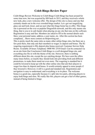 Celeb Bingo Review Paper
Celeb Bingo Review Welcome to Celeb Bingo Celeb Bingo has been around for
some time now, but was acquired by 888 back in 2015, and they received a whole
new look, plus a new welcome offer. The design of this site is classy and one that
certainly stands out in the over crowded bingo market. Let s get our magnifying
glass out and look closer, and see just what this bingo home has to offer. This bingo
site is powered on the ever so popular Dragonfish network, and this only means one
thing, that is you re in safe hands when playing on any site that runs on this software.
Registration is easy and fast. Members are asked to fill in the normal details such
likes; your personal name, address, a user name, etc. After this section has been
completed,... Show more content on Helpwriting.net ...
This is pretty much the same rules as many other online bingo sites, but there are a
few pout there, that only ask their members to wager 2x deposit and bonus. The IG
wagering requirement is 80x deposit plus bonus received. Customer Service Help
Room: Available 24 hours Telephone: 0800 901 2510 Email: Can be contacted via
an on site form Our Conclusion Celeb Bingo is a well designed bingo site, and
everything else fits in with the theme of the site. However, there is nothing
different about this site, except the eye catching design. We have seen the offers
many times before, so maybe they should look into providing fresh and different
promotions, to make them stand out even more. The wagering is standard but it
could be lowered to keep up with the other online sites that ask their players to
wager less than 4x deposit and bonus. It would certainly appeal to more people if
they lowered it. However, it still is a good and standard rule. Registration and
navigation is easy to understand, and everything is in its place. The welcome
bonus is a good one, especially because it s split into two parts, allowing players to
enjoy both bingo and slots. We really like this, players can get a feel of other games,
instead of being limited to bingo
 