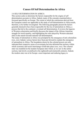 Causes Of Self Determination In Africa
3.4 SELF DETERMINATION IN AFRICA
This section seeks to determine the factors responsible for the origins of self
determination accounts in Africa. Indeed, many of the concepts examined above
focussed specifically on Europe. The extent to which the conclusions derived from
the European context are applicable to the study of self determination in Africa needs,
therefore, to be further investigated. The following paragraphs present the factors
generally deemed to have been responsible for the rise of nationalism in Africa, a
process that led to the continent s eventual self determination. It reviews the legacies
of Western colonization and briefly discusses the impact of the African American
struggle for racial equality, and highlighting the roles played by Western educated
elites in the march towards national self determination.
The study of nationalism in Africa was prompted by the emergence of anti colonialism
(xxx, xxx). Indeed, various factors have been put forward to explain the emergence
of nationalism in Africa. The boundaries drawn by the colonial powers not only
indicated their respective areas of sovereignty but also delimited the territory within
which economic and social interchange would take place (xxx, xxx). The colonial
state was modeled on the modem European state which, as we saw in the earlier
sections, had slowly crystallized in the eighteenth and nineteenth centuries. Indeed,
the modern state was to be Europe s most important and enduring legacy to
 
