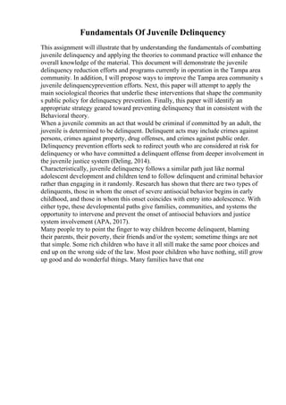 Fundamentals Of Juvenile Delinquency
This assignment will illustrate that by understanding the fundamentals of combatting
juvenile delinquency and applying the theories to command practice will enhance the
overall knowledge of the material. This document will demonstrate the juvenile
delinquency reduction efforts and programs currently in operation in the Tampa area
community. In addition, I will propose ways to improve the Tampa area community s
juvenile delinquencyprevention efforts. Next, this paper will attempt to apply the
main sociological theories that underlie these interventions that shape the community
s public policy for delinquency prevention. Finally, this paper will identify an
appropriate strategy geared toward preventing delinquency that in consistent with the
Behavioral theory.
When a juvenile commits an act that would be criminal if committed by an adult, the
juvenile is determined to be delinquent. Delinquent acts may include crimes against
persons, crimes against property, drug offenses, and crimes against public order.
Delinquency prevention efforts seek to redirect youth who are considered at risk for
delinquency or who have committed a delinquent offense from deeper involvement in
the juvenile justice system (Deling, 2014).
Characteristically, juvenile delinquency follows a similar path just like normal
adolescent development and children tend to follow delinquent and criminal behavior
rather than engaging in it randomly. Research has shown that there are two types of
delinquents, those in whom the onset of severe antisocial behavior begins in early
childhood, and those in whom this onset coincides with entry into adolescence. With
either type, these developmental paths give families, communities, and systems the
opportunity to intervene and prevent the onset of antisocial behaviors and justice
system involvement (APA, 2017).
Many people try to point the finger to way children become delinquent, blaming
their parents, their poverty, their friends and/or the system; sometime things are not
that simple. Some rich children who have it all still make the same poor choices and
end up on the wrong side of the law. Most poor children who have nothing, still grow
up good and do wonderful things. Many families have that one
 